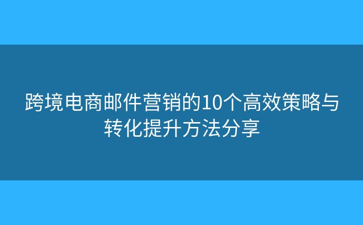 跨境电商邮件营销的10个高效策略与转化提升方法分享