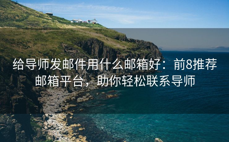 给导师发邮件用什么邮箱好：前8推荐邮箱平台，助你轻松联系导师