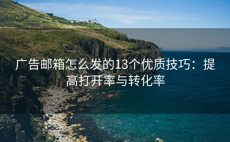 广告邮箱怎么发的13个优质技巧：提高打开率与转化率