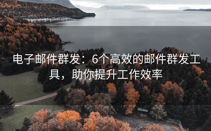 电子邮件群发：6个高效的邮件群发工具，助你提升工作效率