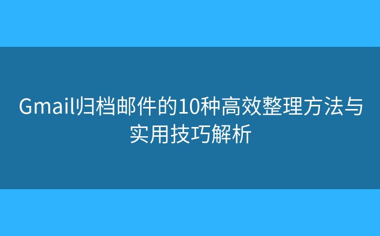 Gmail归档邮件的10种高效整理方法与实用技巧解析