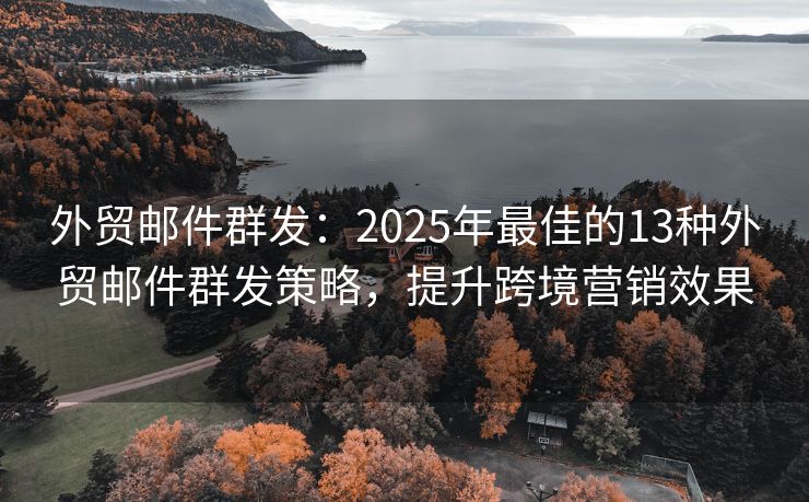 外贸邮件群发：2025年最佳的13种外贸邮件群发策略，提升跨境营销效果