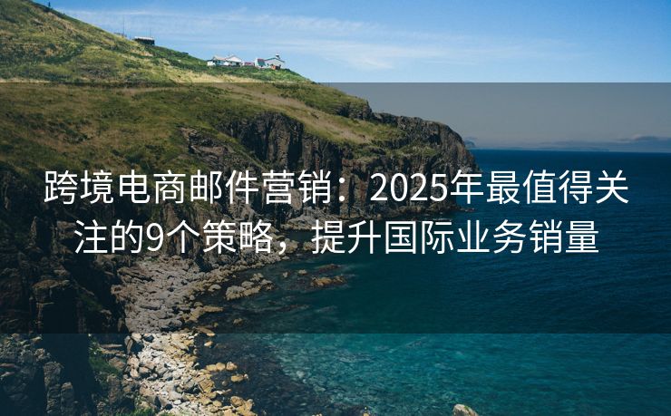 跨境电商邮件营销：2025年最值得关注的9个策略，提升国际业务销量