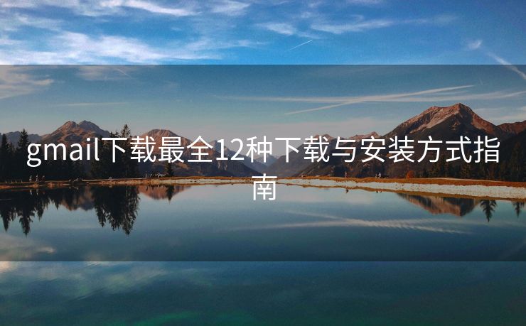 gmail下载最全12种下载与安装方式指南
